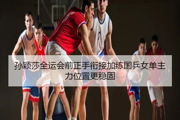 孙颖莎全运会前正手衔接加练国乒女单主力位置更稳固