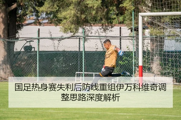 国足热身赛失利后防线重组伊万科维奇调整思路深度解析