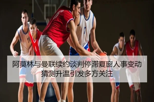 阿莫林与曼联续约谈判停滞夏窗人事变动猜测升温引发多方关注