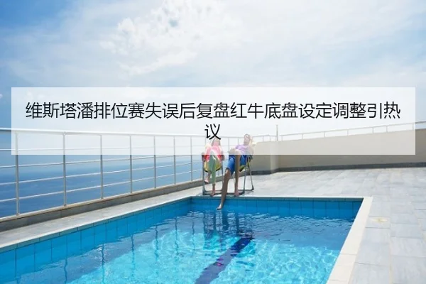 维斯塔潘排位赛失误后复盘红牛底盘设定调整引热议